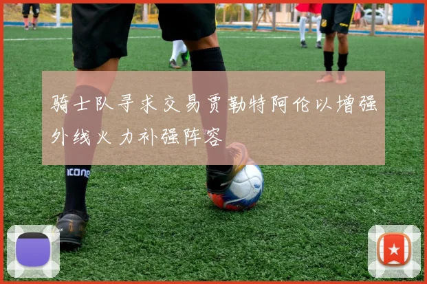 骑士队寻求交易贾勒特阿伦以增强外线火力补强阵容