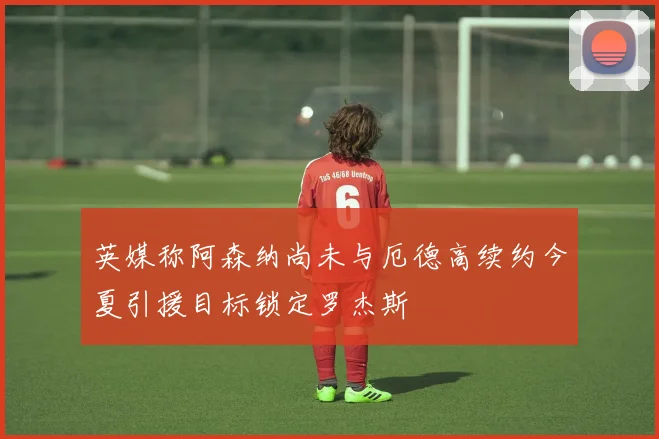 英媒称阿森纳尚未与厄德高续约今夏引援目标锁定罗杰斯
