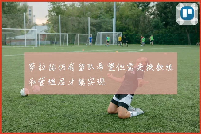 萨拉赫仍有留队希望但需更换教练和管理层才能实现
