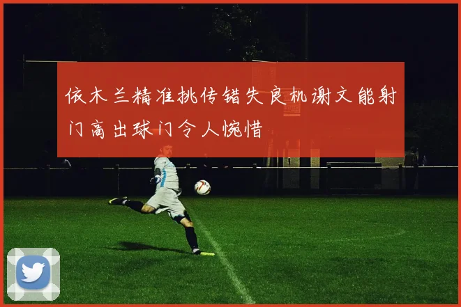 依木兰精准挑传错失良机谢文能射门高出球门令人惋惜