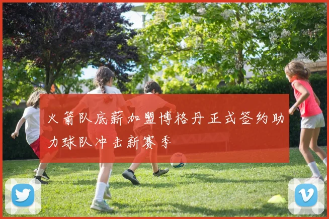 火箭队底薪加盟博格丹正式签约助力球队冲击新赛季