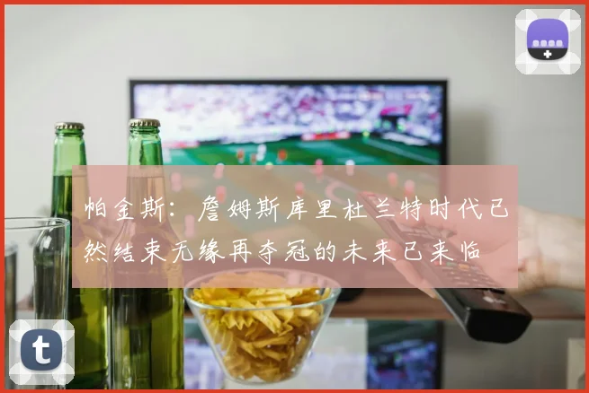 帕金斯：詹姆斯库里杜兰特时代已然结束无缘再夺冠的未来已来临