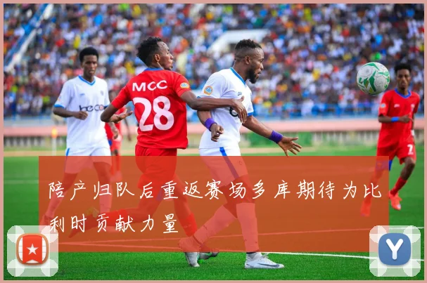 陪产归队后重返赛场多库期待为比利时贡献力量