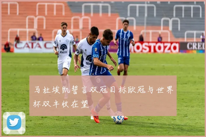 马杜埃凯誓言双冠目标欧冠与世界杯双丰收在望