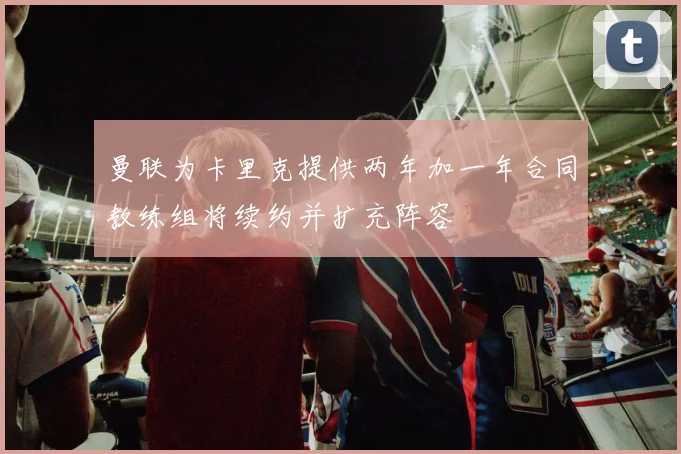 曼联为卡里克提供两年加一年合同教练组将续约并扩充阵容