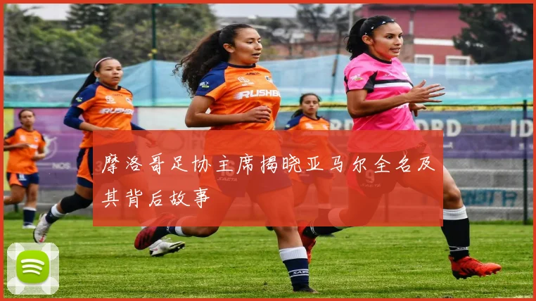 摩洛哥足协主席揭晓亚马尔全名及其背后故事