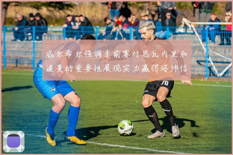 威尔希尔强调季前赛对恩瓦内里和道曼的重要性展现实力赢得塔帅信任
