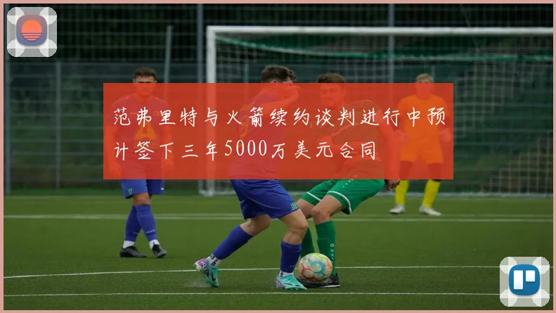 范弗里特与火箭续约谈判进行中预计签下三年5000万美元合同