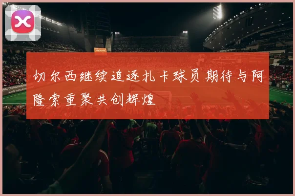 切尔西继续追逐扎卡球员期待与阿隆索重聚共创辉煌