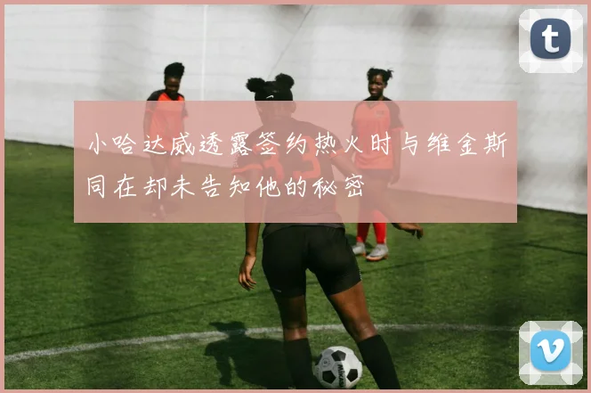 小哈达威透露签约热火时与维金斯同在却未告知他的秘密