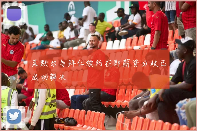 莱默尔与拜仁续约在即薪资分歧已成功解决