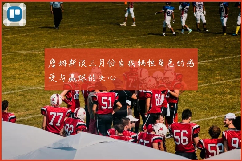詹姆斯谈三月份自我牺牲角色的感受与赢球的决心