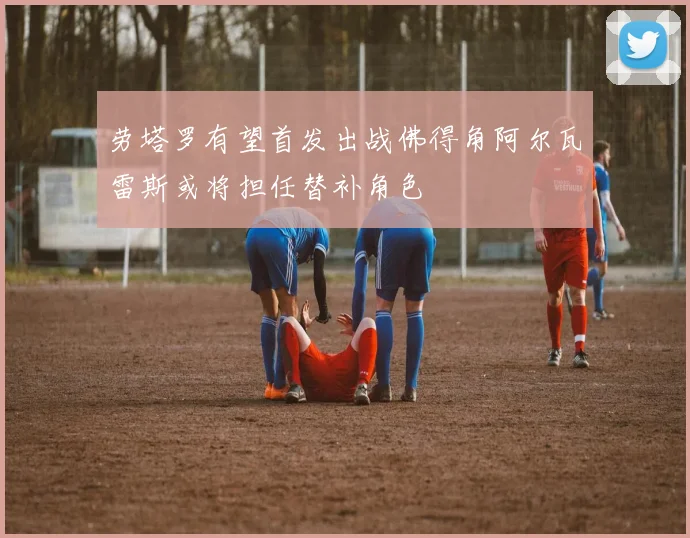 劳塔罗有望首发出战佛得角阿尔瓦雷斯或将担任替补角色