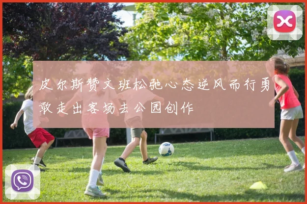 皮尔斯赞文班松弛心态逆风而行勇敢走出客场去公园创作