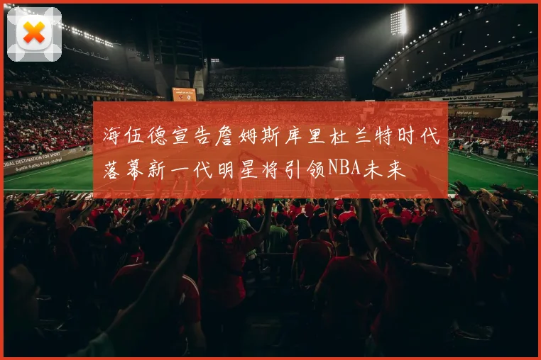 海伍德宣告詹姆斯库里杜兰特时代落幕新一代明星将引领NBA未来