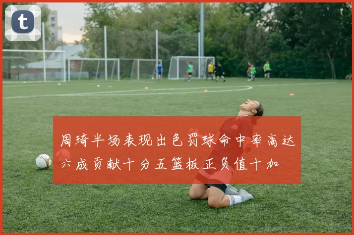 周琦半场表现出色罚球命中率高达六成贡献十分五篮板正负值十加
