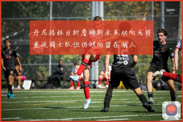 丹尼格林分析詹姆斯未来动向或将重返骑士队但仍倾向留在湖人