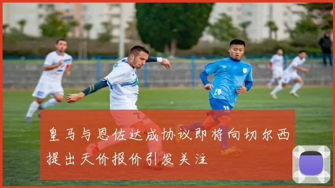 皇马与恩佐达成协议即将向切尔西提出天价报价引发关注