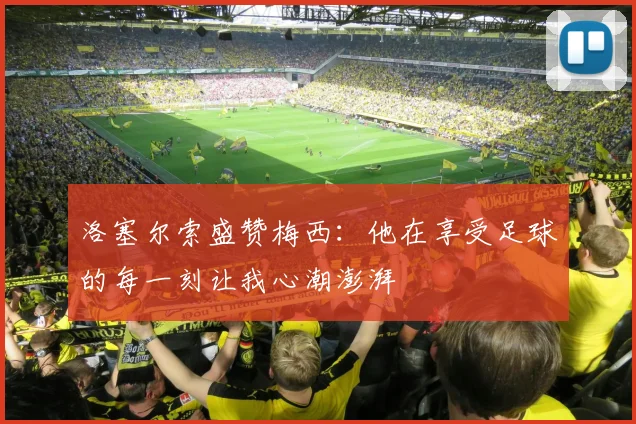 洛塞尔索盛赞梅西：他在享受足球的每一刻让我心潮澎湃