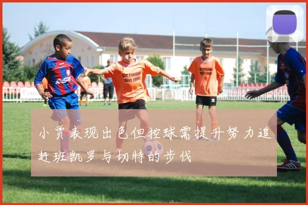 小贾表现出色但控球需提升努力追赶班凯罗与切特的步伐
