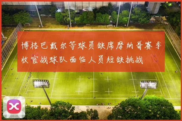 博格巴戴尔等球员缺席摩纳哥赛季收官战球队面临人员短缺挑战
