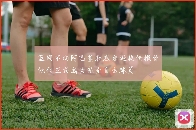 篮网不向阿巴基和威尔逊提供报价他们正式成为完全自由球员