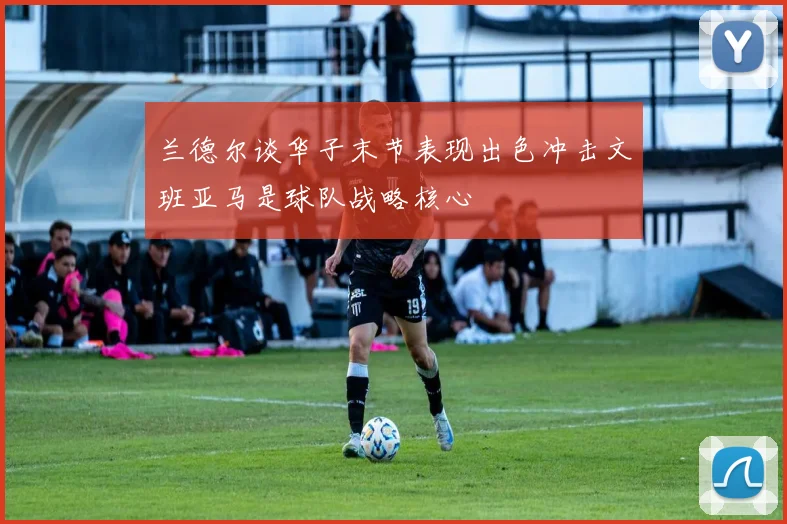 兰德尔谈华子末节表现出色冲击文班亚马是球队战略核心