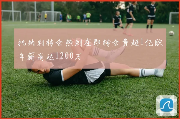 托纳利转会热刺在即转会费超1亿欧年薪高达1200万