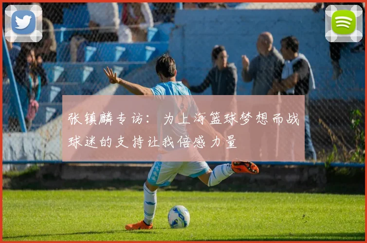 张镇麟专访:为上海篮球梦想而战球迷的支持让我倍感力量