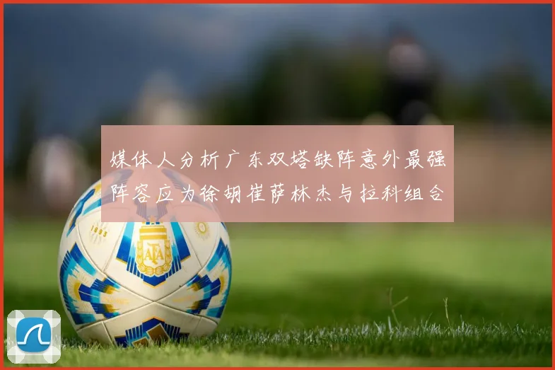 媒体人分析广东双塔缺阵意外最强阵容应为徐胡崔萨林杰与拉科组合
