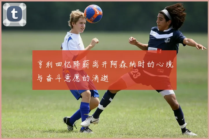亨利回忆降薪离开阿森纳时的心境与奋斗意愿的消逝
