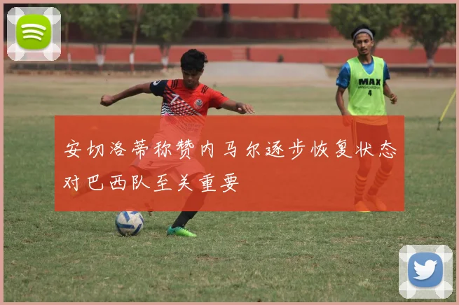 安切洛蒂称赞内马尔逐步恢复状态对巴西队至关重要