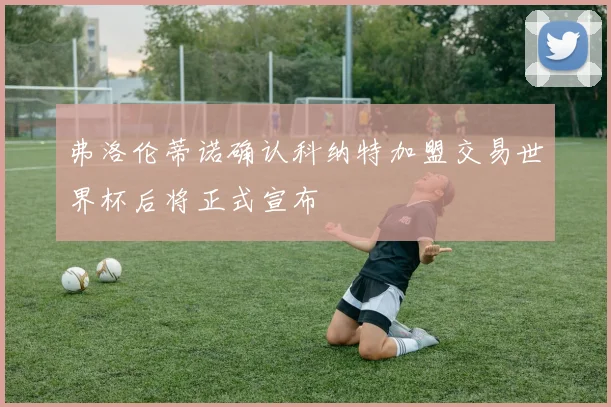 弗洛伦蒂诺确认科纳特加盟交易世界杯后将正式宣布