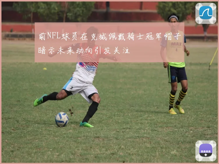 前NFL球员在克城佩戴骑士冠军帽子暗示未来动向引发关注