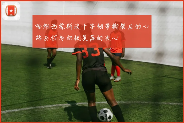 哈维西蒙斯谈十字韧带撕裂后的心路历程与积极复苏的决心